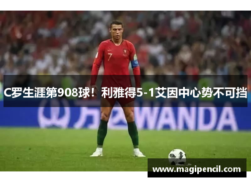 C罗生涯第908球!利雅得5-1艾因中心势不可挡 C罗生涯第908球!利雅得5-1艾因中心势不可挡